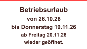 Betriebsurlaub von 26.10.26  bis Donnerstag 19.11.26 ab Freitag 20.11.26  wieder geöffnet.